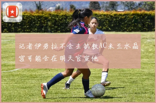 记者伊劳拉不会去执教AC米兰水晶宫可能会在明天官宣他