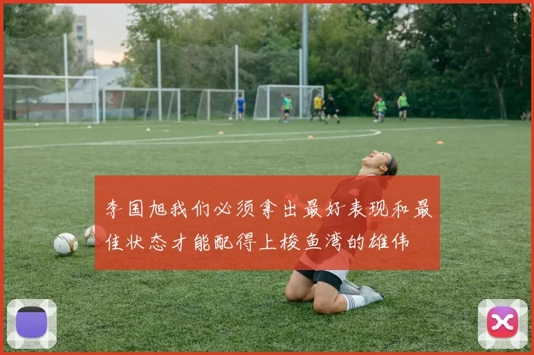 李国旭我们必须拿出最好表现和最佳状态才能配得上梭鱼湾的雄伟